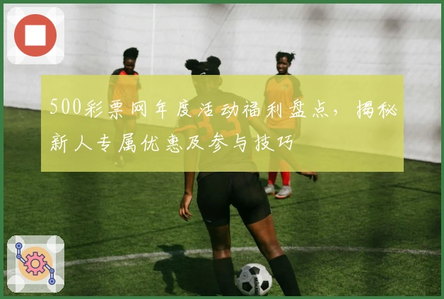 500彩票网年度活动福利盘点,揭秘新人专属优惠及参与技巧
