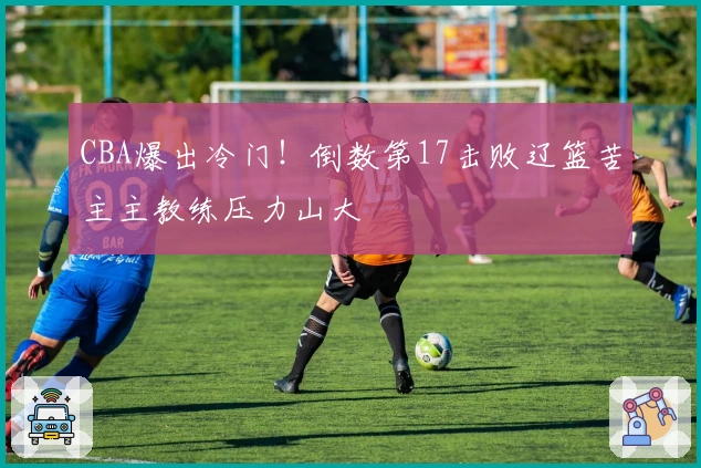 CBA爆出冷门！倒数第17击败辽篮苦主主教练压力山大