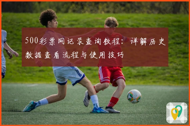 500彩票网记录查询教程：详解历史数据查看流程与使用技巧