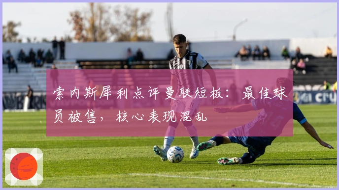 索内斯犀利点评曼联短板：最佳球员被售，核心表现混乱