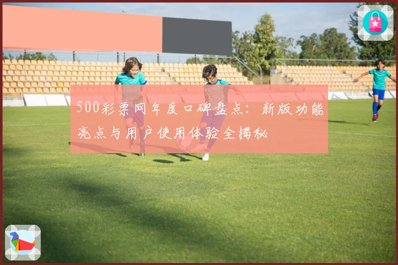500彩票网年度口碑盘点：新版功能亮点与用户使用体验全揭秘