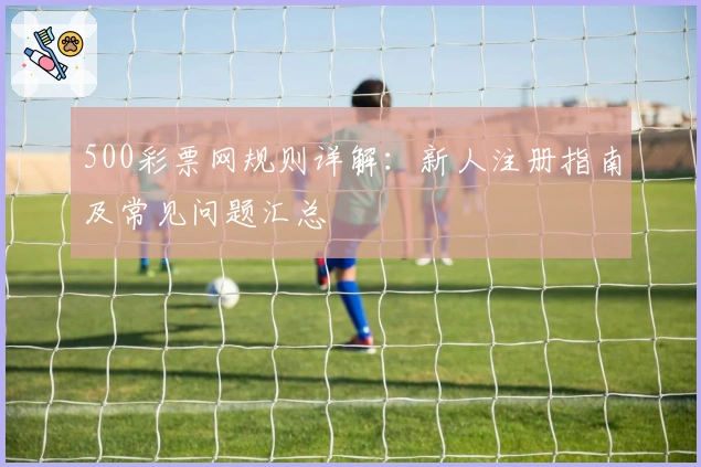 500彩票网规则详解:新人注册指南及常见问题汇总
