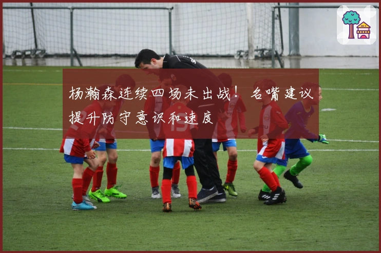 杨瀚森连续四场未出战！名嘴建议提升防守意识和速度