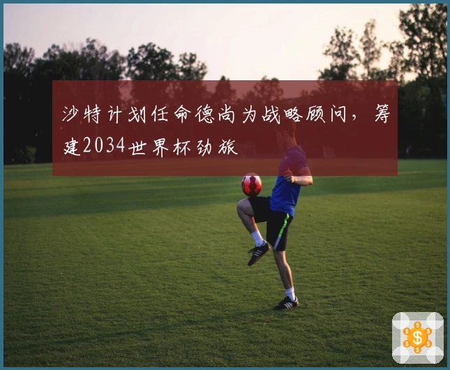 沙特计划任命德尚为战略顾问，筹建2034世界杯劲旅