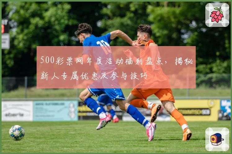 500彩票网年度活动福利盘点，揭秘新人专属优惠及参与技巧