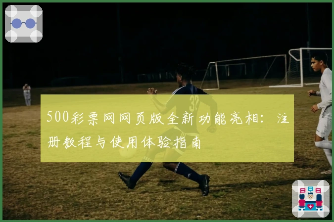 500彩票网网页版全新功能亮相：注册教程与使用体验指南