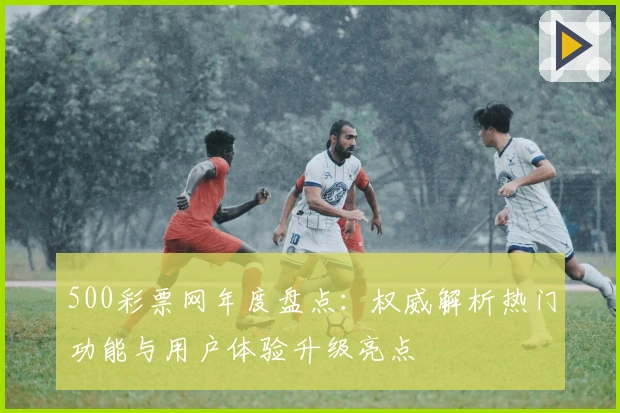 500彩票网年度盘点:权威解析热门功能与用户体验升级亮点