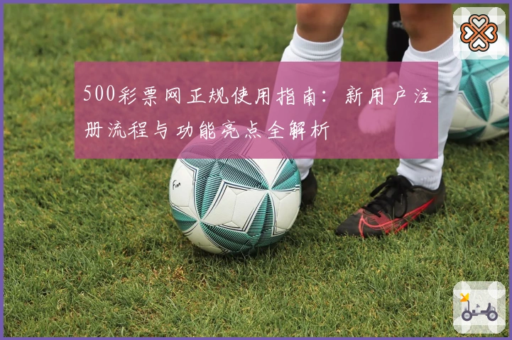 500彩票网正规使用指南:新用户注册流程与功能亮点全解析