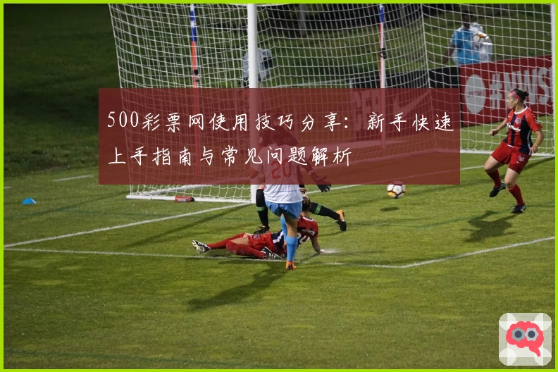 500彩票网使用技巧分享：新手快速上手指南与常见问题解析